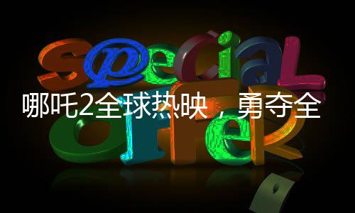 哪吒2全球熱映，勇奪全球票房第七寶座