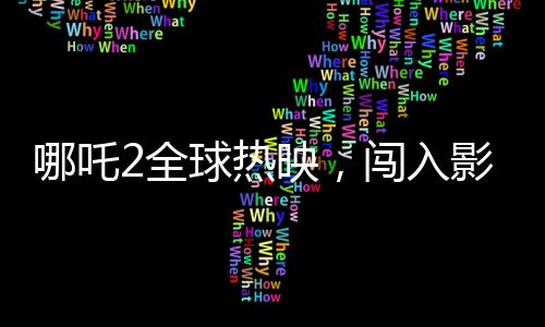 哪吒2全球熱映，闖入影史票房榜前22位，刷新神話的壯舉