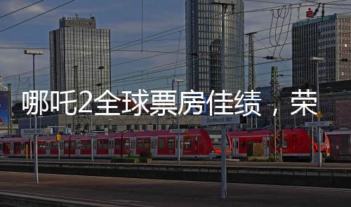 哪吒2全球票房佳績，榮登全球榜前六名