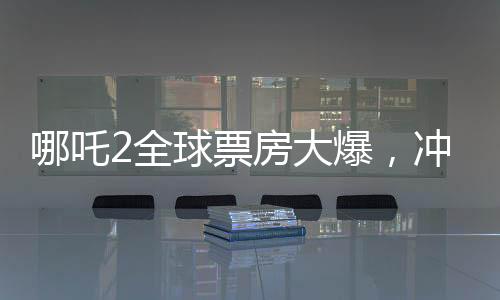 哪吒2全球票房大爆，沖進全球票房榜前九