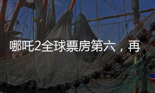哪吒2全球票房第六，再創(chuàng)國產(chǎn)動畫新輝煌