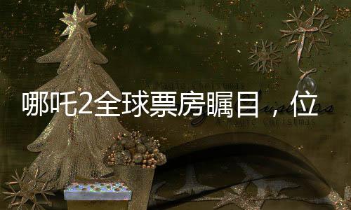 哪吒2全球票房矚目，位列全球榜單前十五強(qiáng)，國產(chǎn)動畫電影的新里程碑