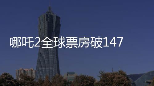 哪吒2全球票房破147億，刷新紀錄，成為中國影史新里程碑