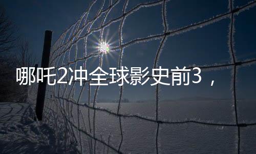 哪吒2沖全球影史前3，新篇章引領(lǐng)票房新紀(jì)元