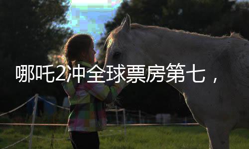 哪吒2沖全球票房第七，刷新國(guó)產(chǎn)動(dòng)畫(huà)新紀(jì)錄