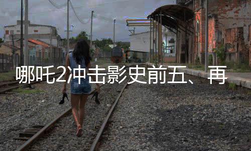 哪吒2沖擊影史前五、再度刷新票房紀(jì)錄的傳奇之旅