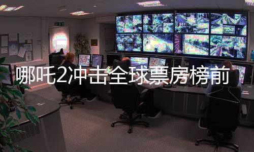 哪吒2沖擊全球票房榜前十，國產(chǎn)動畫再燃全球影壇