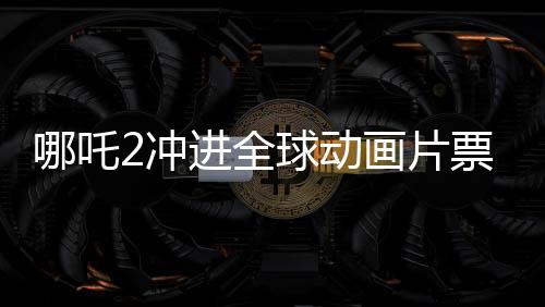 哪吒2沖進(jìn)全球動畫片票房榜TOP10，國產(chǎn)動畫再創(chuàng)新輝煌