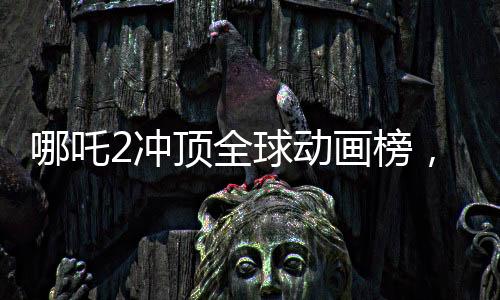 哪吒2沖頂全球動畫榜，中國文化與科技的完美融合閃耀國際舞臺
