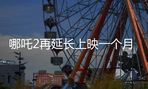 哪吒2再延長上映一個月，續(xù)寫神話傳奇！