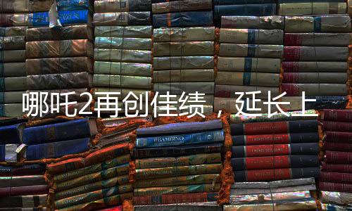 哪吒2再創(chuàng)佳績，延長上映一個(gè)月，深受觀眾喜愛