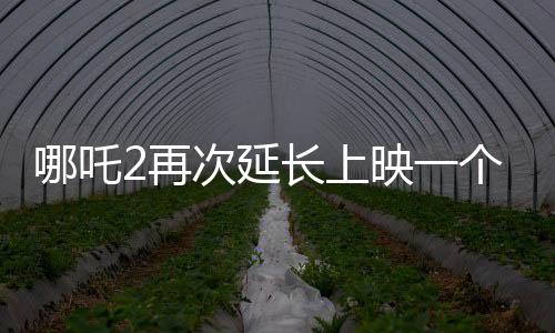 哪吒2再次延長上映一個月，再創(chuàng)票房奇跡