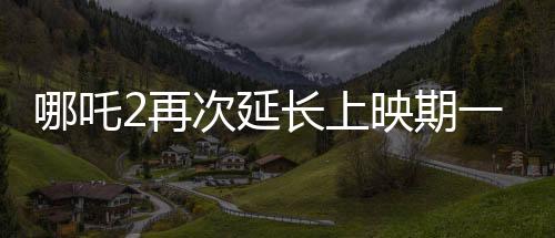 哪吒2再次延長上映期一個月，打破原有觀影紀(jì)錄！