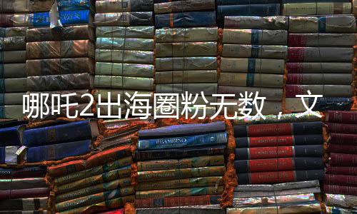 哪吒2出海圈粉無數(shù)，文化傳承點(diǎn)燃全球熱情