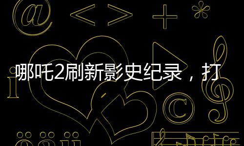 哪吒2刷新影史紀錄，打破十四項歷史記錄，引領觀影新潮流