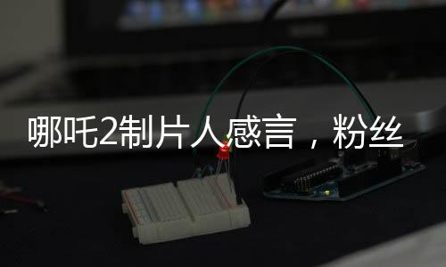 哪吒2制片人感言，粉絲的熱情不曾忘卻