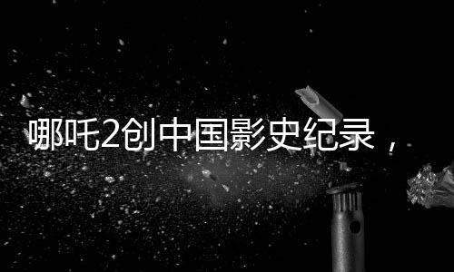 哪吒2創(chuàng)中國影史紀(jì)錄，成為首部收獲80億的壯麗里程碑