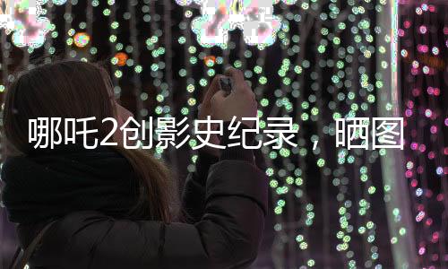 哪吒2創(chuàng)影史紀(jì)錄，曬圖回應(yīng)成為第一