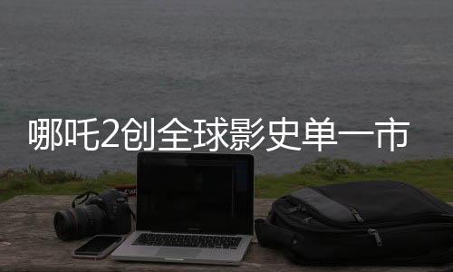 哪吒2創(chuàng)全球影史單一市場票房新紀(jì)錄，位列第一