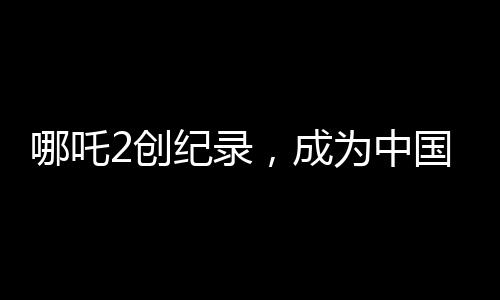 哪吒2創(chuàng)紀(jì)錄，成為中國影史首部90億電影