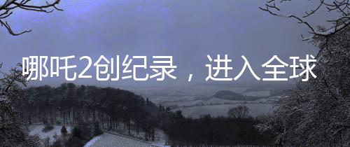 哪吒2創(chuàng)紀錄，進入全球動畫片票房榜TOP10