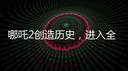 哪吒2創(chuàng)造歷史，進入全球影史票房TOP15