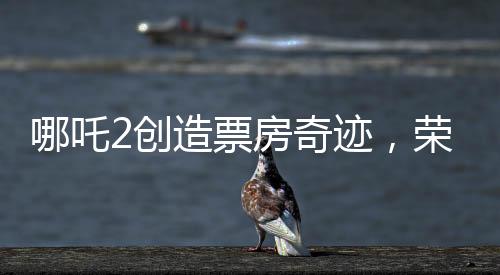 哪吒2創(chuàng)造票房奇跡，榮登全球影史票房前九