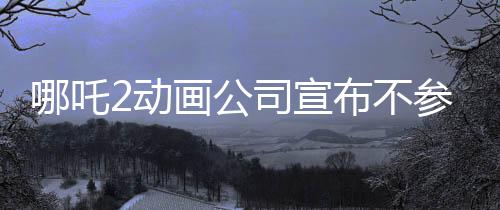 哪吒2動(dòng)畫(huà)公司宣布不參與票房分紅，專(zhuān)注創(chuàng)作，以質(zhì)量贏市場(chǎng)
