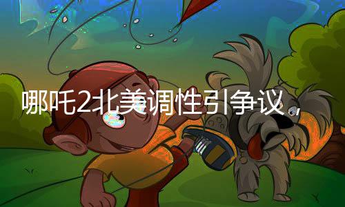 哪吒2北美調(diào)性引爭議，導演坦言可能難以契合當?shù)赜^眾喜好