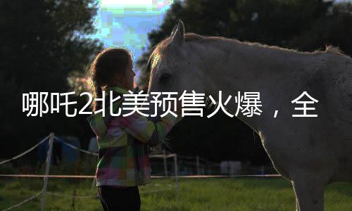 哪吒2北美預(yù)售火爆，全球影迷矚目期待