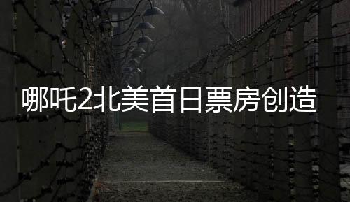 哪吒2北美首日票房創(chuàng)造新紀(jì)錄！超精彩表現(xiàn)備受矚目