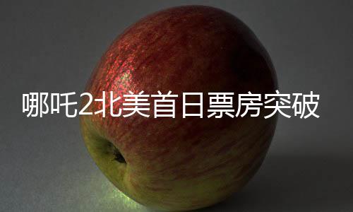 哪吒2北美首日票房突破310萬美元，刷新多項(xiàng)紀(jì)錄