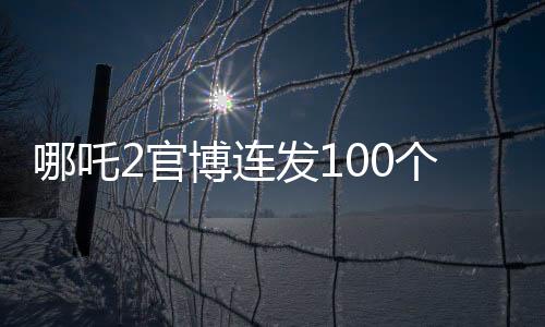 哪吒2官博連發(fā)100個謝謝，感謝有你一路相伴