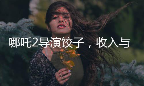 哪吒2導(dǎo)演餃子，收入與創(chuàng)作背后的故事