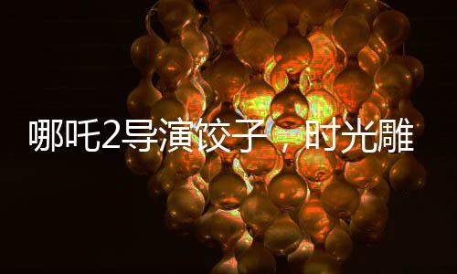 哪吒2導(dǎo)演餃子，時(shí)光雕刻的藝術(shù)，創(chuàng)作之路上的變遷