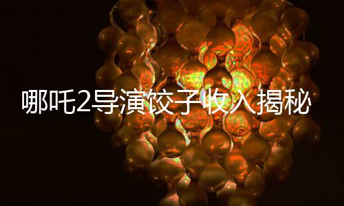 哪吒2導演餃子收入揭秘，數(shù)字背后的創(chuàng)作艱辛