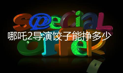 哪吒2導演餃子能掙多少錢，深度解析一部爆款電影的幕后收益