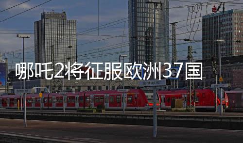 哪吒2將征服歐洲37國(guó)影院，矚目之作引領(lǐng)東方神話風(fēng)潮