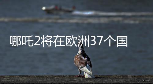 哪吒2將在歐洲37個(gè)國家上映，中國動(dòng)畫電影的新里程碑