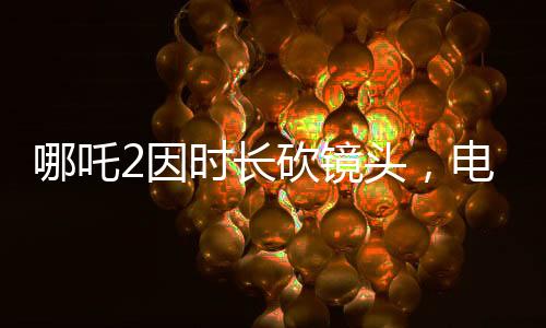 哪吒2因時(shí)長砍鏡頭，電影制作背后的故事