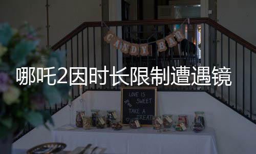 哪吒2因時長限制遭遇鏡頭刪減
