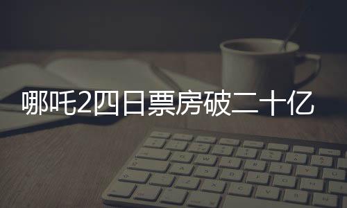 哪吒2四日票房破二十億，刷新多項記錄