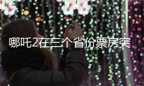 哪吒2在三個省份票房突破十億大關(guān)，刷新影視紀錄！