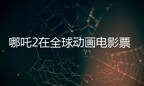哪吒2在全球動畫電影票房榜嶄露頭角，位列前三甲