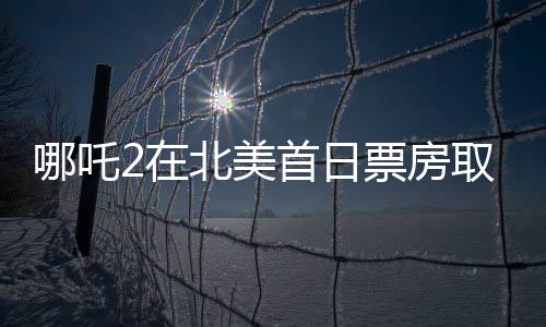哪吒2在北美首日票房取得亮眼成績