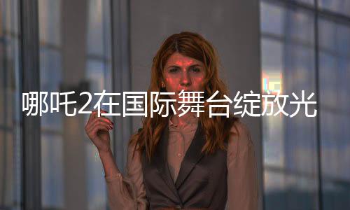 哪吒2在國際舞臺(tái)綻放光彩，聯(lián)合國放映掀起熱潮