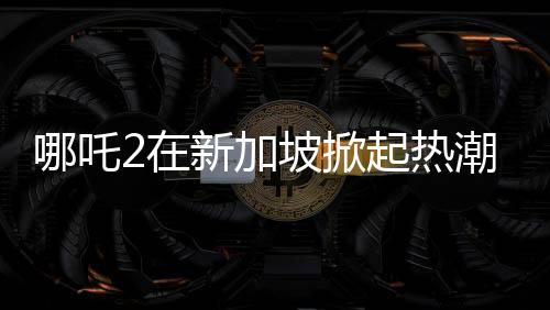 哪吒2在新加坡掀起熱潮，排片量榮登第一