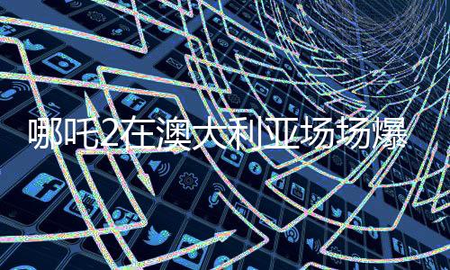 哪吒2在澳大利亞場場爆滿，國際影壇再掀熱潮