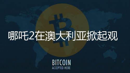 哪吒2在澳大利亞掀起觀影熱潮的背后原因