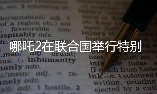哪吒2在聯(lián)合國舉行特別放映，中國文化國際影響力再擴(kuò)展